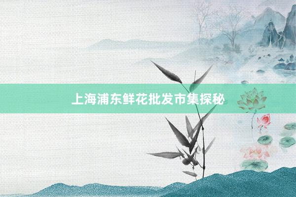 上海浦东鲜花批发市集探秘